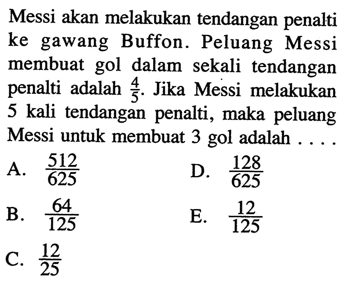 Messi akan melakukan tendangan penalti ke gawang Buffon. Peluang Messi membuat gol dalam sekali tendangan penalti adalah 4/5. Jika Messi melakukan 5 kali tendangan penalti, maka peluang Messi untuk membuat 3 gol adalah ....