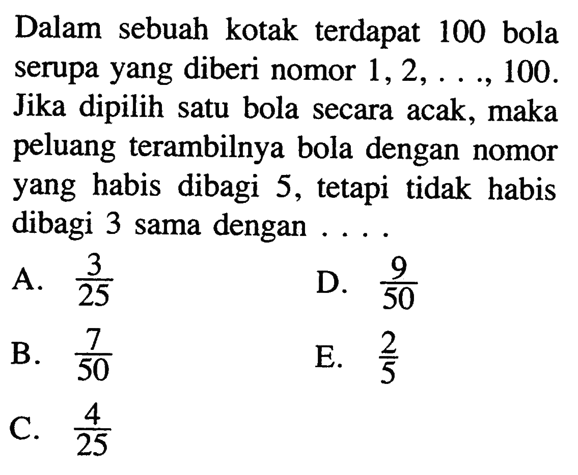 Dalam sebuah kotak terdapat 100 bola serupa yang diberi nomor  1,2, ..., 100  Jika dipilih satu bola secara acak, maka peluang terambilnya bola dengan nomor yang habis dibagi 5 , tetapi tidak habis dibagi 3 sama dengan  ... .