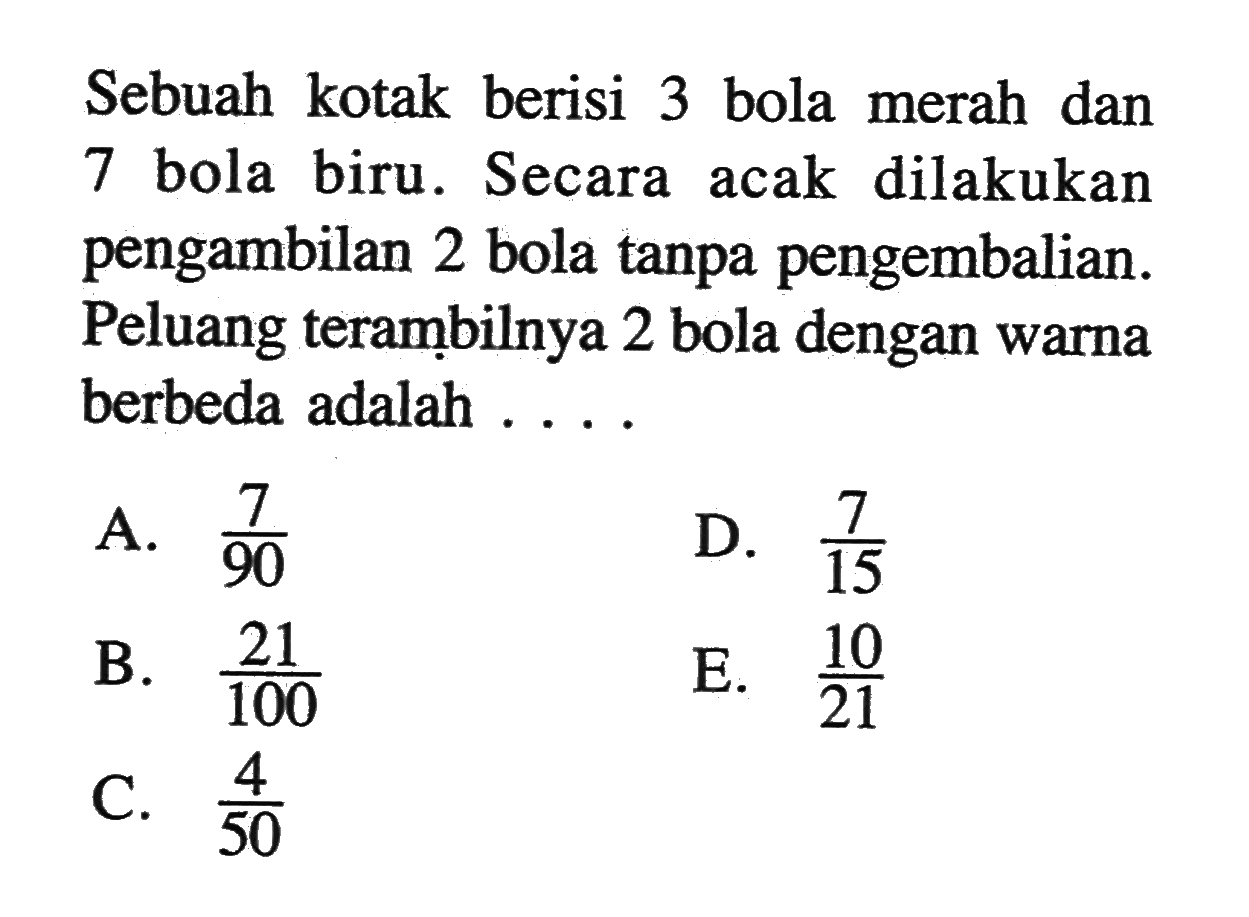 Sebuah kotak berisi 3 bola merah dan 7 bola biru. Secara acak dilakukan pengambilan 2 bola tanpa pengembalian. Peluang terambilnya 2 bola dengan warna berbeda adalah ....