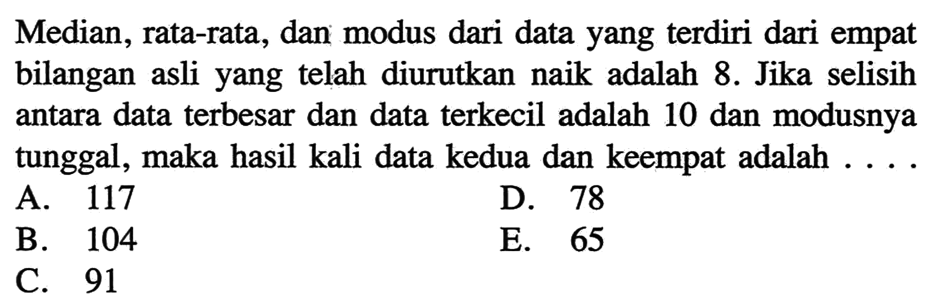 Median, rata-rata, dan modus dari data yang terdiri dari empat bilangan asli yang telah diurutkan naik adalah 8. Jika selisih antara data terbesar dan data terkecil adalah 10 dan modusnya tunggal, maka hasil kali data kedua dan keempat adalah .....