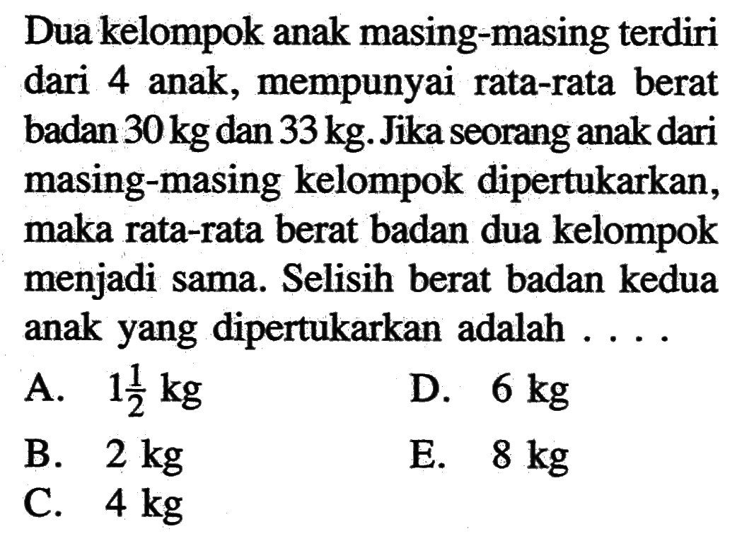 Dua kelompok anak masing-masing terdiri dari 4 anak, mempunyai rata-rata berat badan 30 kg dan 33 kg. Jika seorang anak dari masing-masing kelompok dipertukarkan, maka rata-rata berat badan dua kelompok menjadi sama. Selisih berat badan kedua anak yang dipertukarkan adalah ....