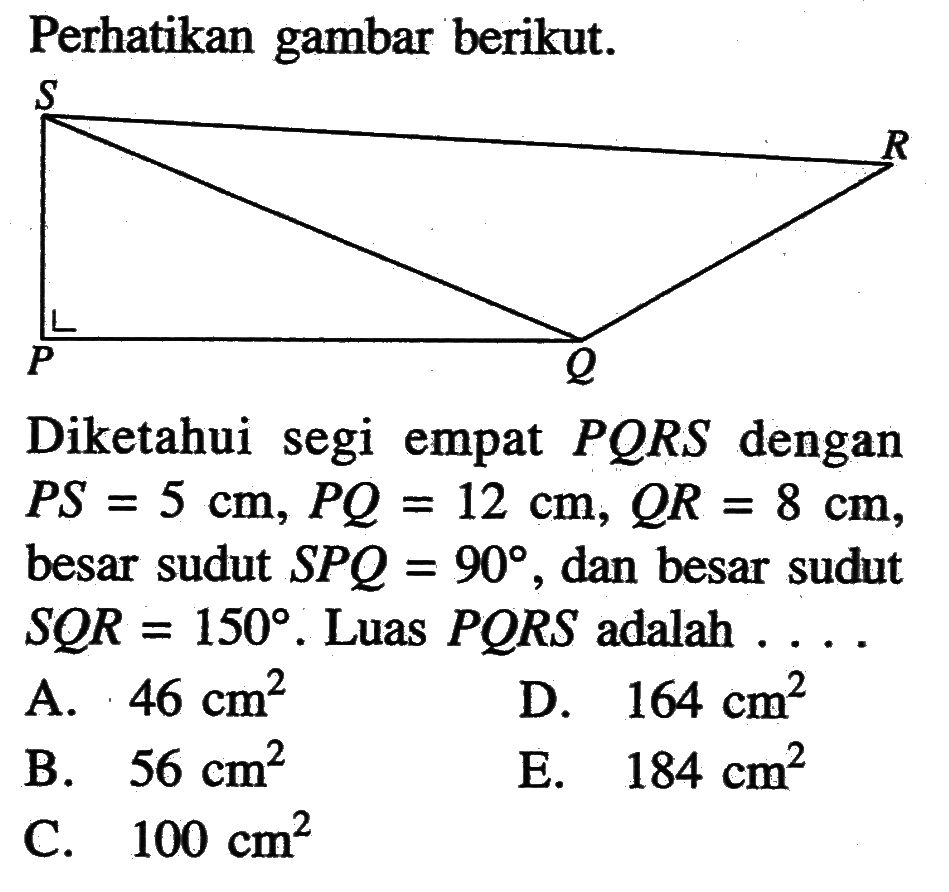 Perhatikan gambar berikut. Diketahui segi empat PQRS dengan PS=5 cm, PQ=12 cm, QR=8 cm besar sudut SPQ=90, dan besar sudut SQR=150. Luas PQRS adalah . . .