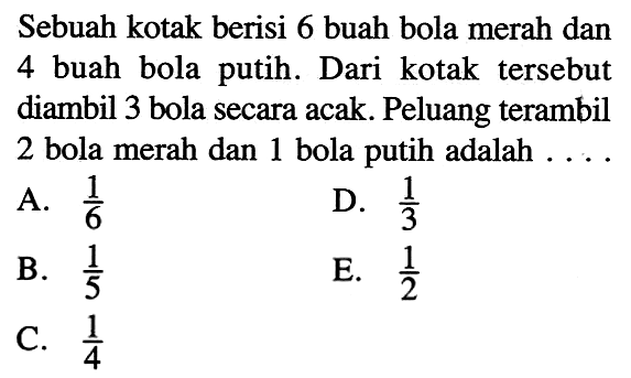 Sebuah kotak berisi 6 buah bola merah dan 4 buah bola putih. Dari kotak   tersebut diambil 3 bola secara acak. Peluang terambil 2 bola merah dan 1 bola putih adalah  ... ,