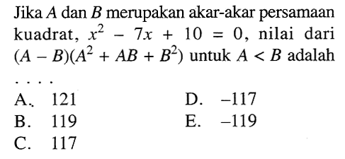 Jika  A  dan  B  merupakan akar-akar persamaan kuadrat,  x^2-7 x+10=0 , nilai dari  (A-B)(A^2+AB+B^2)  untuk  A<B  adalahA. 121D.  -117 B. 119E.  -119 C. 117