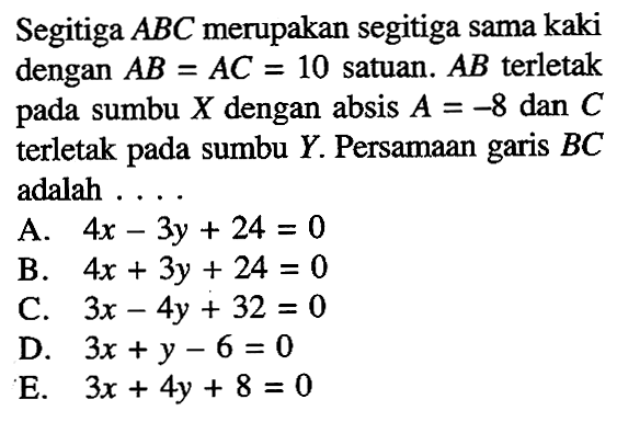 Segitiga ABC merupakan segitiga sama kaki dengan AB = AC = 10 satuan. AB terletak pada sumbu X dengan absis A = -8 dan C terletak pada sumbu Y. Persamaan garis BC adalah ....