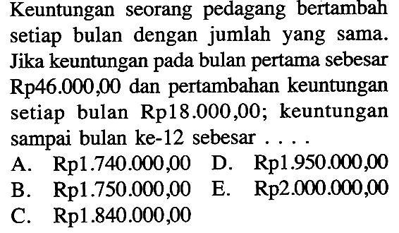 Keuntungan seorang pedagang bertambah setiap bulan dengan jumlah yang sama. Jika keuntungan pada bulan pertama sebesar  Rp 46.000,00 dan pertambahan keuntungan setiap bulan Rp 18.000,00; keuntungan sampai bulan ke-12 sebesar....