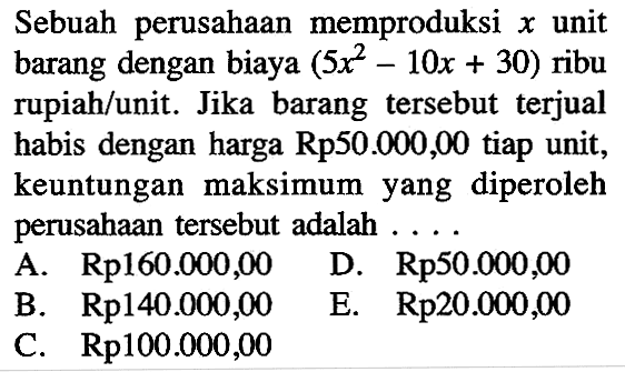 Sebuah perusahaan memproduksi x unit barang dengan biaya (5x^2 -10x + 30) ribu rupiah/unit. Jika barang tersebut terjual habis dengan harga Rp50.000,00 tiap unit, keuntungan maksimum yang diperoleh perusahaan tersebut adalah .... A. Rp160.000,00 B. Rp140.000,00 C. Rp100.000,00 D. Rp50.000,00 E. Rp20.000,00