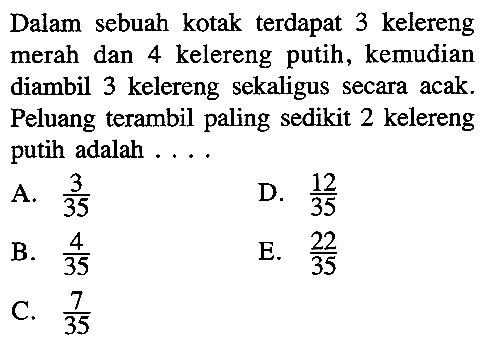 Dalam sebuah kotak terdapat 3 kelereng merah dan 4 kelereng putih, kemudian diambil 3 kelereng sekaligus secara acak. Peluang terambil paling sedikit 2 kelereng putih adalah  ....