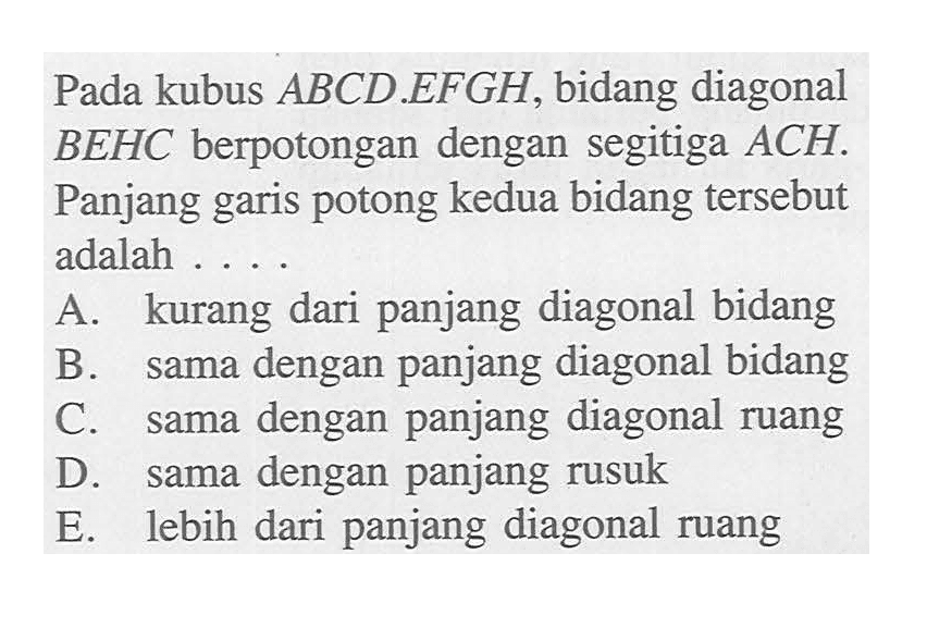 Pada kubus ABCD.EFGH, bidang diagonal BEHC berpotongan dengan segitiga ACH. Panjang garis potong kedua bidang tersebut adalah a. kurang dari panjang diagonal bidang b. sama dengan panjang diagonal bidang c. sama dengan panjang diagonal ruang d. sama dengan panjang rusuk e. lebih dari panjang diagonal ruang