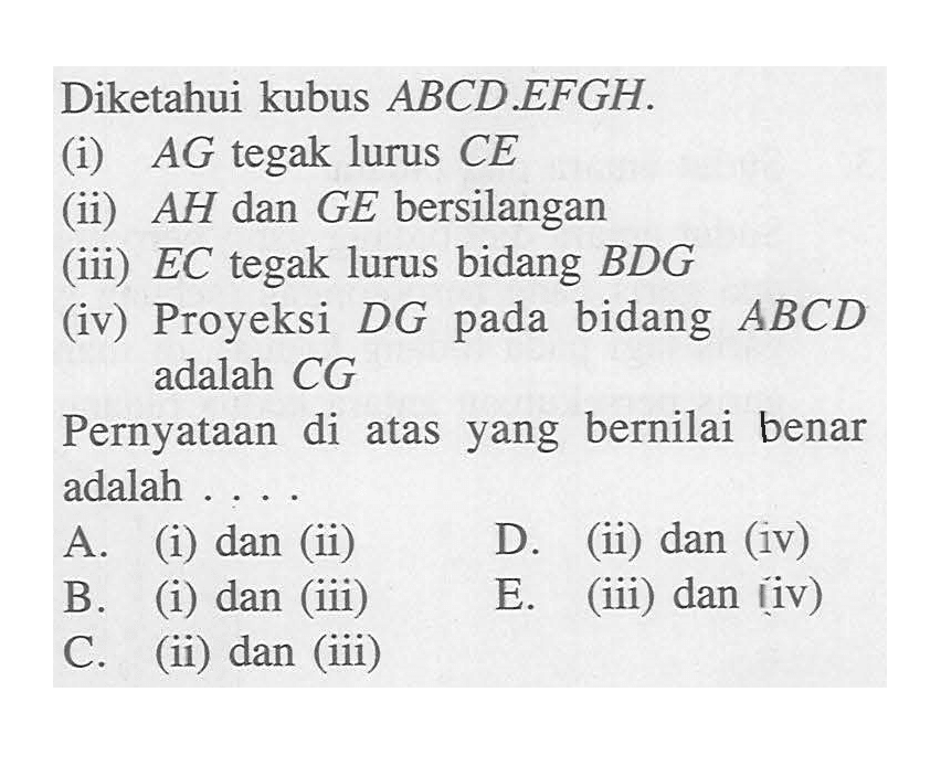 Diketahui kubus ABCD.EFGH (i) AG tegak lurus CE (ii) AH dan GE bersilangan (iii) EC tegak lurus bidang BDG (iv) Proyeksi DG bidang pada ABCD adalah CG Pernyataan di atas yang bernilai benar adalah ...