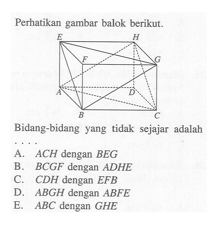 Perhatikan gambar balok berikut. Bidang-bidang yang tidak sejajar adalah ....A. ACH dengan BEG B. BCGF dengan ADHE C. CDH dengan EFB D. ABGH dengan ABFE E. ABC dengan GHE