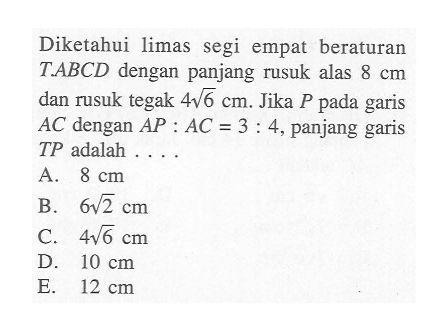 Diketahui limas segi empat beraturan T.ABCD dengan panjang rusuk alas 8 cm dan rusuk tegak 4 akar(6) cm. Jika P pada garis AC dengan AP:AC = 3:4, panjang garis TP adalah . . . .