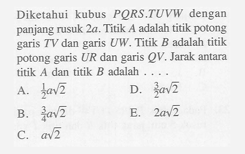 Diketahui kubus PORS.TUVW dengan panjang rusuk 2a. Titik A adalah titik potong TV dan UW Titik B adalah titik garis garis potong UR dan garis QV. Jarak antara garis titik A dan titik B adalah . . ..