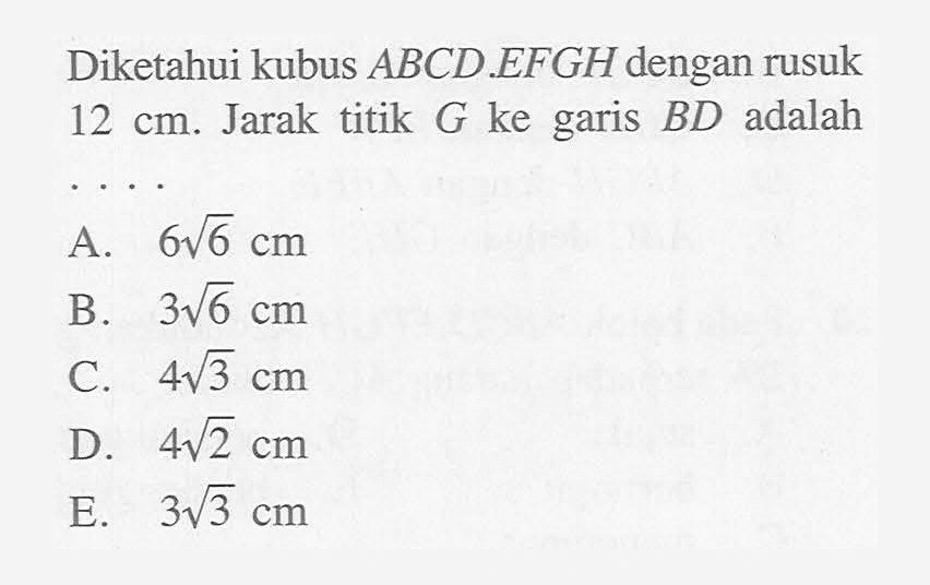 Diketahui kubus ABCD.EFGH dengan rusuk 12 cm. Jarak titik G ke garis BD adalah . . . .