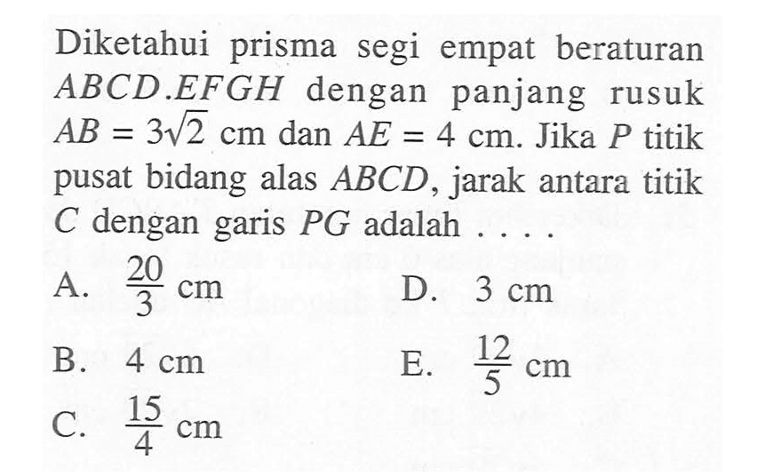 Diketahui prisma segi empat beraturan ABCD.EFGH dengan panjang rusuk AB = 3 akar(2) cm dan AE = 4 cm. Jika P titik pusat bidang alas ABCD, jarak antara titik C dengan garis PG adalah . . . .