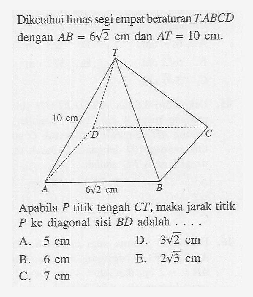 Diketahui limas segi empat beraturan T.ABCD dengan AB=6 akar(2) cm dan AT=10 cm. T 10 cm D E A B 6 akar(2) cm Apabila P titik tengah CT, maka jarak titik P ke diagonal sisi BD adalah ....