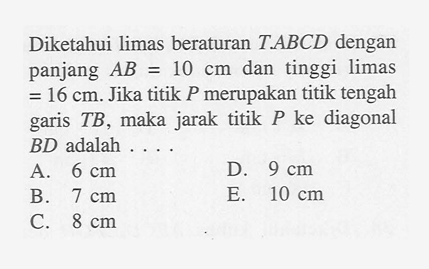 Diketahui limas beraturan T.ABCD dengan panjang AB=10 dan tinggi limas=16 cm. Jika titik P merupakan titik tengah TB, maka jarak titik P ke diagonal garis BD adalah . . . .