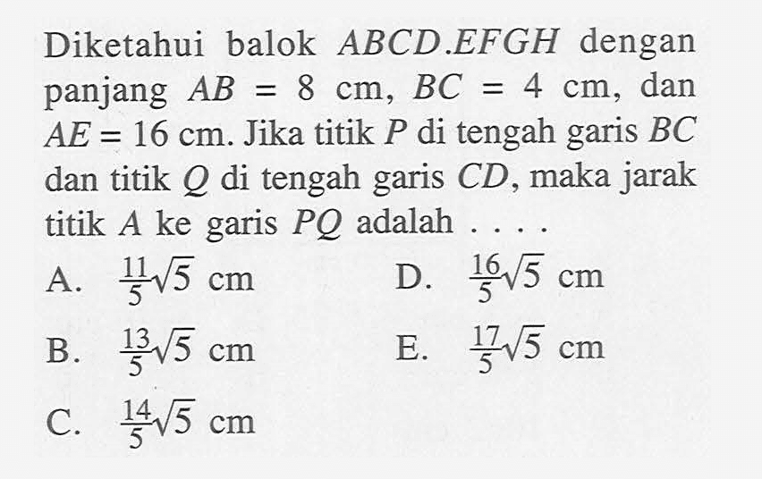 Diketahui balok ABCD.EFGH dengan panjang AB=8 cm, BC=4 cm, dan AE=16 cm. Jika titik P di tengah garis BC dan titik Q di tengah garis CD, maka jarak titik A ke garis PQ adalah ....