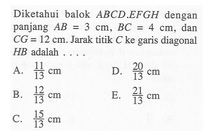 Diketahui balok ABCD.EFGH dengan panjang AB=3 cm, BC=4 cm, dan CG=12 cm. Jarak titik C ke garis diagonal HB adalah ...