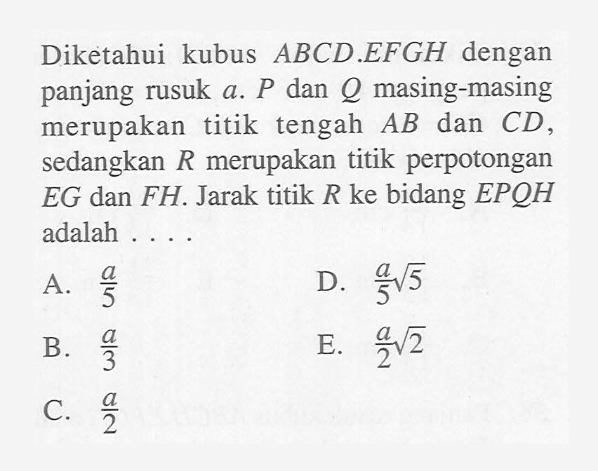 Diketahui kubus ABCD.EFGH dengan panjang rusuk a. P dan Q masing-masing merupakan titik tengah AB dan CD, sedangkan R merupakan titik perpotongan EG dan FH. Jarak titik R ke bidanh EPQH adalah ....