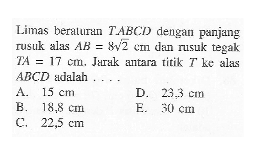 Limas beraturan T.ABCD dengan panjang rusuk alas AB=8 akar(2) cm dan rusuk tegak TA=17 cm. Jarak antara titik T ke alas ABCD adalah ....