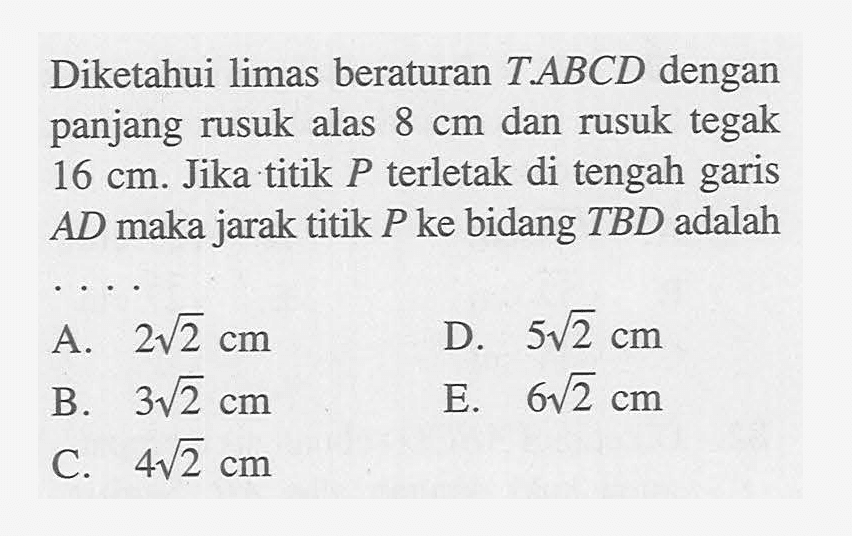 Diketahui limas beraturan T.ABCD dengan panjang rusuk alas 8 cm dan rusuk tegak 16 cm. Jika titik P terletak di tengah garis AD maka jarak titik P ke bidang TBD adalah . . . .