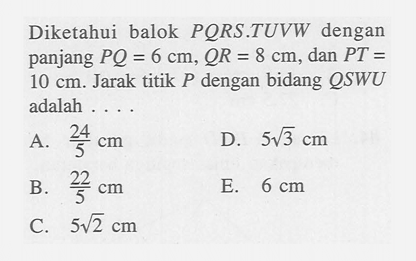 Diketahui balok PORS.TUVW dengan panjang PQ = 6 cm, QR = 8 cm, dan PT = 10 cm. Jarak titik P dengan bidang QSWU adalah ....