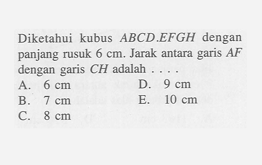 Diketahui kubus ABCD.EFGH dengan panjang rusuk 6 cm. Jarak antara garis AF dengan garis CH adalah . . . .