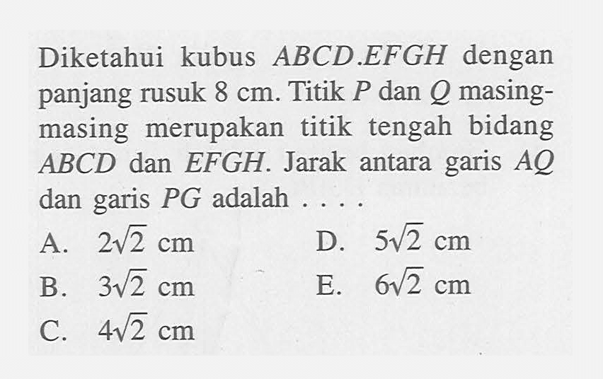 Diketahui kubus ABCD.EFGH dengan panjang rusuk 8 cm. Titik P dan masing- masing merupakan titik tengah bidang ABCD dan EFGH. Jarak antara garis AQ dan garis PG adalah . . . .