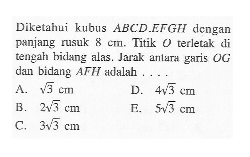 Diketahui kubus ABCD.EFGH dengan panjang rusuk 8 cm. Titik O terletak di tengah bidang alas. Jarak antara garis OG dan bidang AFH adalah ...