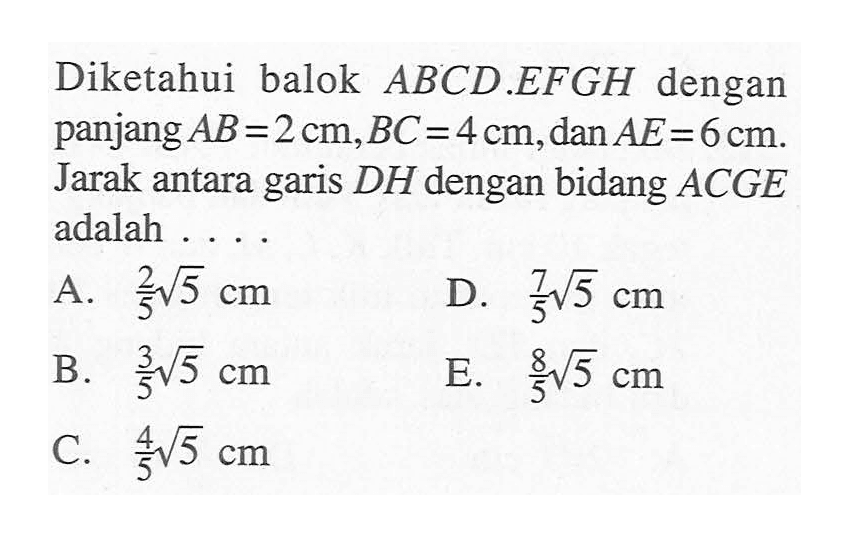 Diketahui balok ABCD.EFGH dengan panjang AB=2 cm,BC=4 cm,dan AE=6 cm. Jarak antara garis DH dengan bidang ACGE adalah ....