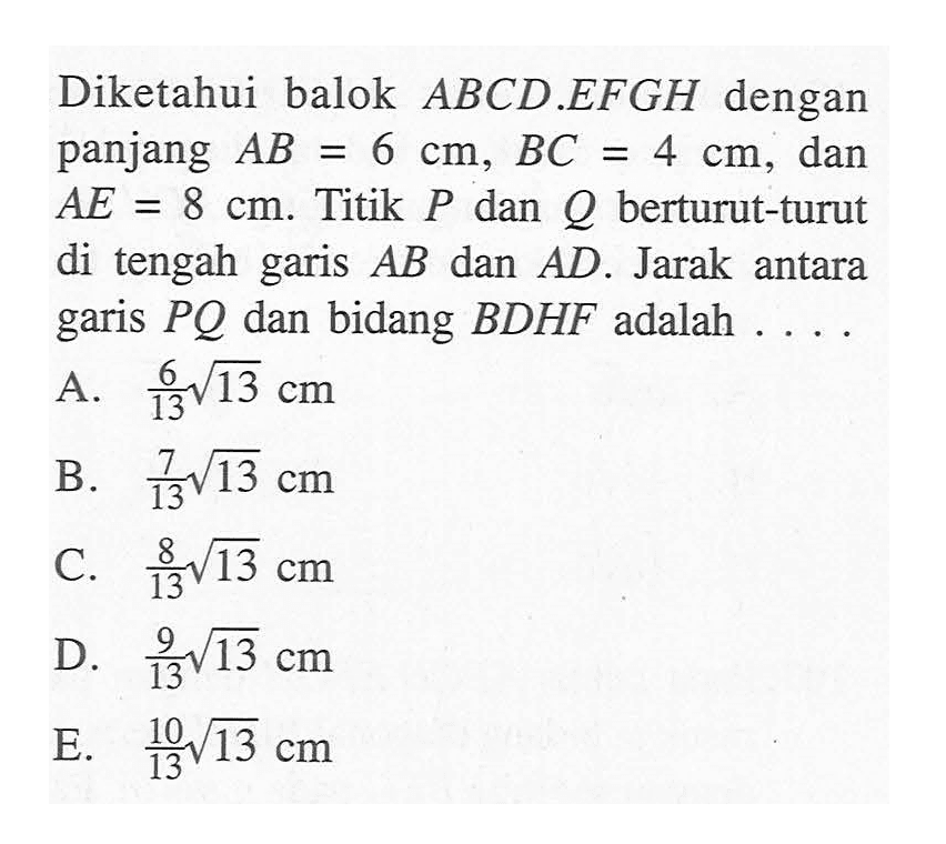 Diketahui balok ABCD.EFGH dengan panjang AB=6 cm, BC=4 cm, dan AE=8 cm. Titik P dan Q berturut-turut di tengah garis AB dan AD. Jarak antara garis PQ dan bidang BDHF adalah ...