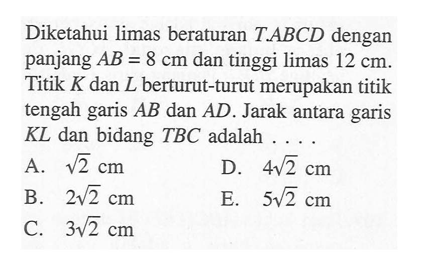 Diketahui limas beraturan T.ABCD dengan panjang AB = 8 cm dan tinggi limas 12 cm. Titik K dan L berturut-turut merupakan titik tengah garis AB dan AD. Jarak antara garis KL dan bidang TBC adalah 