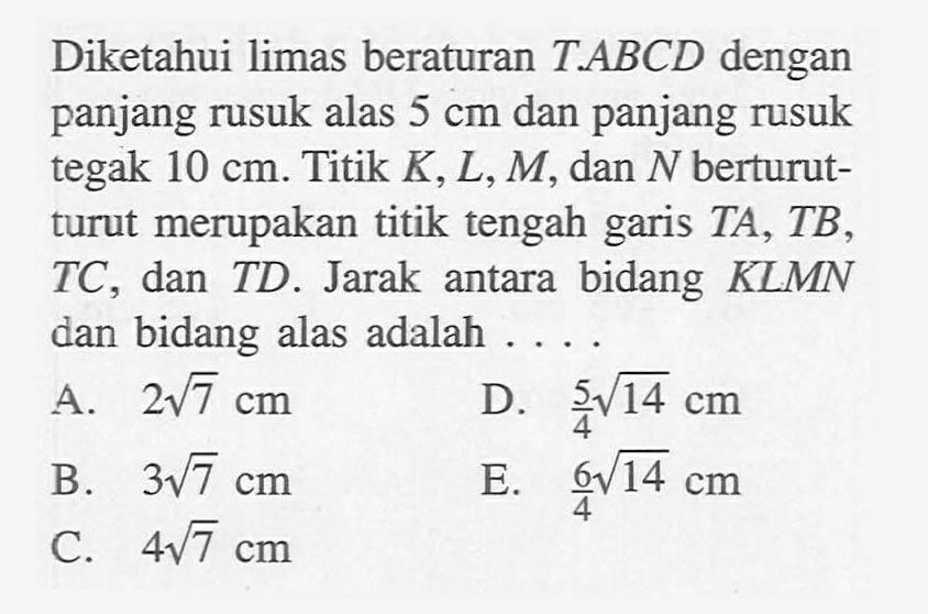 Diketahui limas beraturan TABCD dengan panjang rusuk alas 5 cm dan panjang rusuk tegak 10 cm. Titik K,L,M, dan N berturut- turut merupakan titik tengah garis TA,TB,TC, dan TD. Jarak bidang KLMN antara dan bidang alas adalah .....