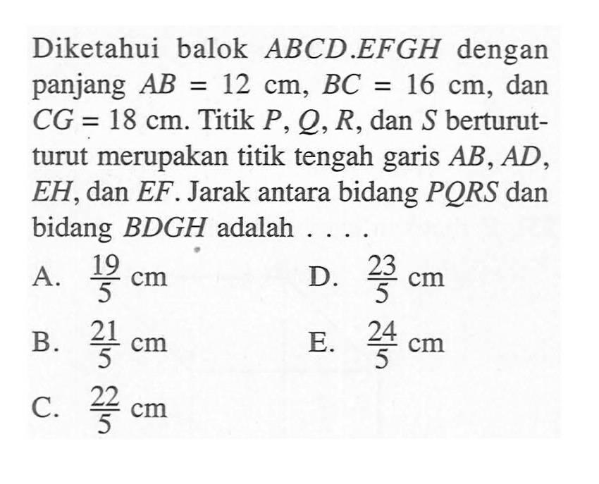 Diketahui balok ABCD.EFGH dengan panjang AB=12 cm, BC=16 cm, dan CG=18 cm. Titik P, Q, R, dan S berturut- turut merupakan titik tengah garis AB, AD, EH, dan EF . Jarak antara bidang PQRS dan bidang BDGH adalah ....