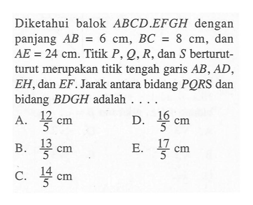 Diketahui balok ABCD.EFGH dengan panjang AB=6 cm, BC=8 cm, dan AE=24 cm. Titik P, Q, R, dan S berturut-turut merupakan titik tengah garis AB, AD, EH, dan EF. Jarak antara bidang PORS dan bidang BDGH adalah ...