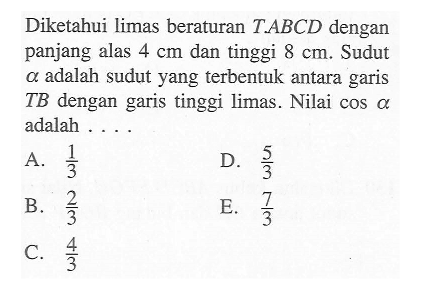 Diketahui limas beraturan T.ABCD dengan panjang alas 4 cm dan tinggi 8 cm. Sudut alfa adalah sudut yang terbentuk antara garis TB dengan garis tinggi limas. Nilai cos alfa adalah . . . .