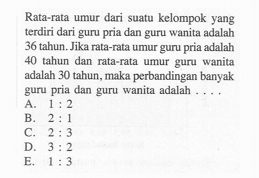 Rata-rata umur dari suatu kelompok yang terdiri dari guru pria dan guru wanita adalah 36 tahun. Jika rata-rata umur guru pria adalah 40 tahun dan rata-rata umur guru wanita adalah 30 tahun, maka perbandingan banyak guru pria dan guru wanita adalah ....