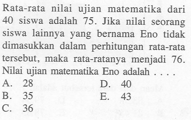 Rata-rata nilai ujian matematika dari 40 siswa adalah 75- Jika nilai seorang siswa lainnya yang bernama Eno tidak dimasukkan dalam perhitungan rata-rata tersebut, maka rata-ratanya menjadi 76- Nilai ujian matematika Eno adalah