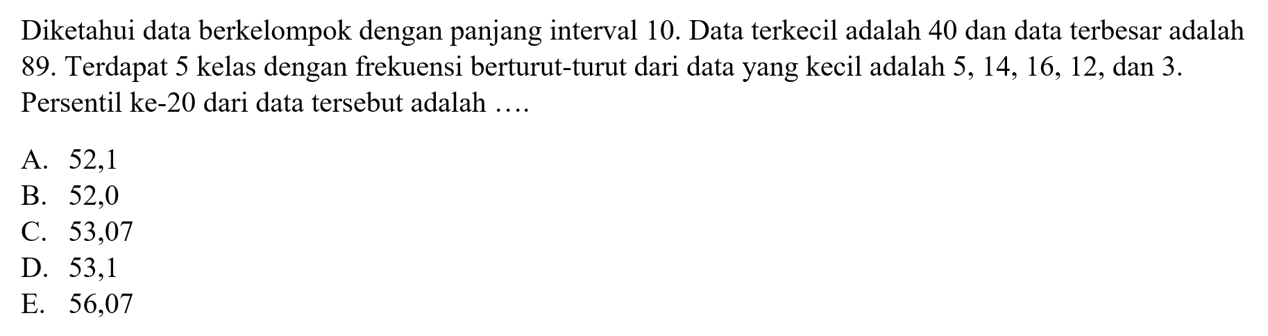 Diketahui data berkelompok dengan panjang interval 10. Data terkecil adalah 40 dan data terbesar adalah 89. Terdapat 5 kelas dengan frekuensi berturut-turut dari data yang kecil adalah 5, 14, 16, 12, dan 3. Persentil ke-20 dari data tersebut adalah .....