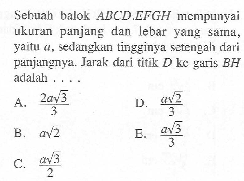 Sebuah balok ABCD.EFGH mempunyai ukuran panjang dan lebar yang sama yaitu a, sedangkan tingginya setengah dari panjangnya. Jarak dari titik D ke garis BH adalah . . . .