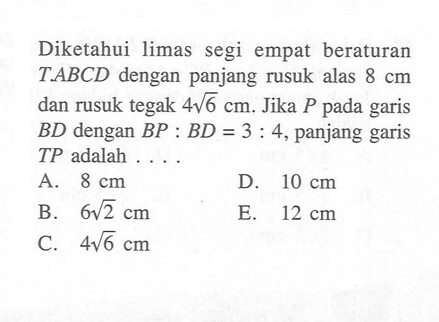 Diketahui limas segi empat beraturan T.ABCD dengan panjang rusuk alas 8 cm dan rusuk tegak 4 akar(6) cm. Jika P pada garis BD dengan BP:BD=3:4, panjang garis TP adalah ...