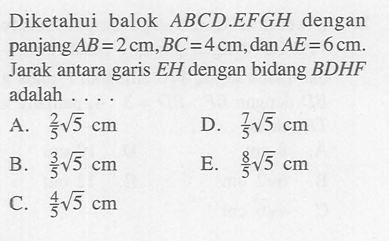 Diketahui balok ABCD.EFGH dengan panjang AB=2 cm, BC=4 cm, dan AE=6 cm. Jarak antara garis EH dengan bidang BDHF adalah ....