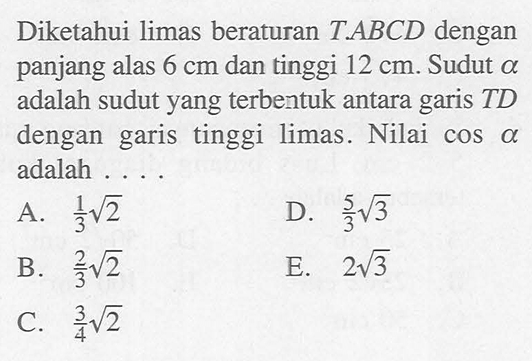 Diketahui limas beraturan T.ABCD dengan panjang alas 6 cm dan tinggi 12 cm. Sudut a adalah sudut yang terbentuk antara garis TD dengan garis tinggi limas. Nilai cos(alpha) adalah ....