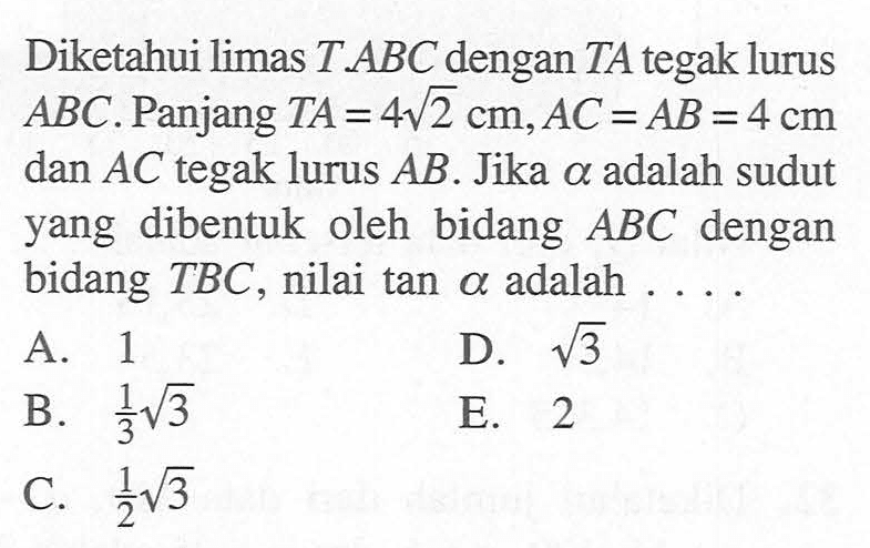 Diketahui limas T.ABC dengan TA tegak lurus ABC. Panjang TA=4 akar(2) cm,AC=AB=4 cm dan AC tegak lurus AB. Jika alpha adalah sudut yang dibentuk oleh bidang ABC dengan bidang TBC , nilai tan alpha adalah ...