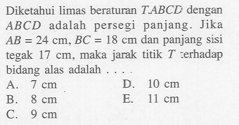 Diketahui limas beraturan T.ABCD dengan ABCD adalah persegi panjang. Jika AB=24 cm, BC=18 cm dan panjang sisi tegak 17 cm, maka jarak titik T terhadap bidang alas adalah ....