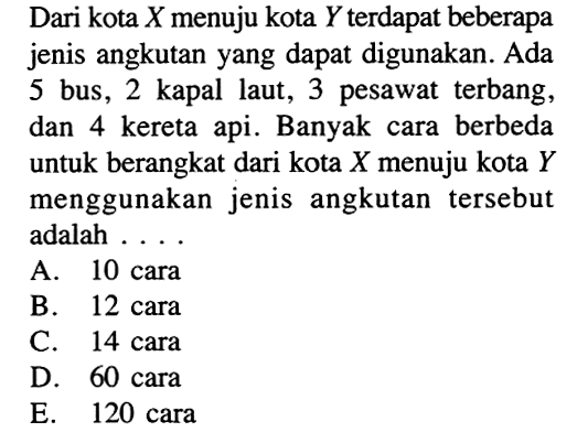 Dari kota Xmenuju kota Y terdapat beberapa jenis angkutan yang dapat digunakan. Ada 5 bus, 2 kapal laut, 3 pesawat terbang, dan 4 kereta api. Banyak cara berbeda untuk berangkat dari kota X menuju kota Y menggunakan jenis angkutan tersebut adalah ....