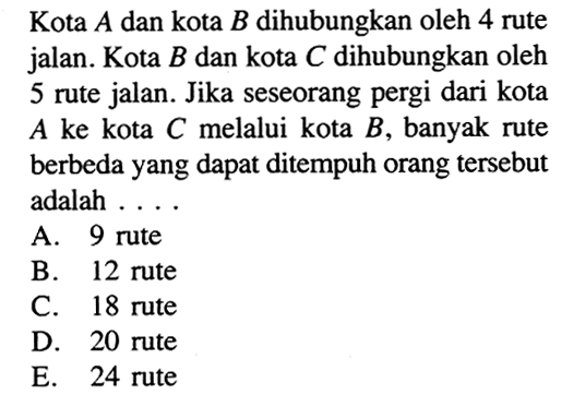Kota A dan kota B dihubungkan oleh 4 rute jalan. Kota B dan kota C dihubungkan oleh 5 rute jalan. Jika seseorang pergi dari kota A ke kota C melalui kota B, banyak rute berbeda yang dapat ditempuh orang tersebut adalah ....