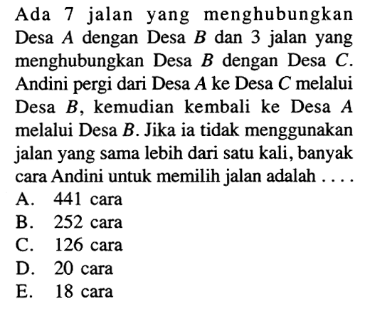 Ada 7 jalan yang menghubungkan Desa A dengan Desa B dan 3 jalan yang menghubungkan Desa B dengan Desa C. Andini pergi dari Desa A ke Desa C melalui Desa B, kemudian kembali ke Desa A melalui Desa B. Jika ia tidak menggunakan jalan yang sama lebih dari satu kali, banyak cara Andini untuk memilih jalan adalah ....