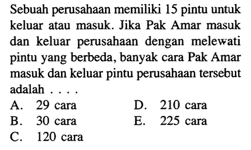 Sebuah perusahaan memiliki 15 pintu untuk keluar atau masuk. Jika Pak Amar masuk dan keluar perusahaan dengan melewati pintu yang berbeda, banyak cara Pak Amar masuk dan keluar pintu perusahaan tersebut adalah .... 